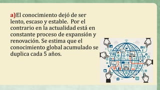 a)El	conocimiento	dejó	de	ser	
lento,	escaso	y	estable.		Por	el	
contrario	en	la	actualidad	está	en	
constante	proceso	de	expansión	y	
renovación.	Se	estima	que	el	
conocimiento	global	acumulado	se	
duplica	cada	5	años.	
 
