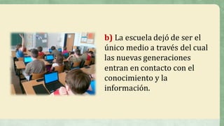 b) La	escuela	dejó	de	ser	el	
único	medio	a	través	del	cual	
las	nuevas	generaciones	
entran	en	contacto	con	el	
conocimiento	y	la	
información.	
 