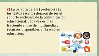 c)	La	palabra	del	(la)	profesor(a)	y	
los	textos	escritos	dejaron	de	ser	el	
soporte	exclusivo	de	la	comunicación	
educacional.	Cada	vez	es	más	
frecuente	el	uso	de	multimedia	y	
recursos	disponibles	en	la	web	en	
educación.
 