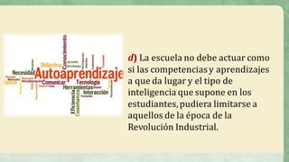d)	La	escuela	no	debe	actuar	como	
si	las	competencias	y	aprendizajes	
a	que	da	lugar	y	el	tipo	de	
inteligencia	que	supone	en	los	
estudiantes,	pudiera	limitarse	a	
aquellos	de	la	época	de	la	
Revolución	Industrial.
 