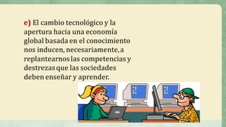 e) El	cambio	tecnológico	y	la	
apertura	hacia	una	economía	
global	basada	en	el	conocimiento	
nos	inducen,	necesariamente,	a	
replantearnos	las	competencias	y	
destrezas	que	las	sociedades	
deben	enseñar	y	aprender.
 