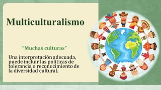 Multiculturalismo
“Muchas	culturas”
Una	interpretación	adecuada,	
puede	incluir	las	políticas	de	
tolerancia	o	reconocimiento	de	
la	diversidad	cultural.	
 