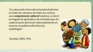 “La	educación	intercultural	pretende	formar	
en	todos	los	alumnos	de	todos	los	centros	
una	competencia	cultural madura;	es	decir,	
un	bagaje	de	aptitudes	y	de	actitudes que	les	
capacite	para	funcionar adecuadamente	en	
nuestra	sociedad multicultural	y	
multilingüe”
(Jordán,	2001,	49).
 