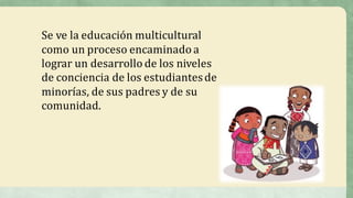 Se	ve	la	educación	multicultural	
como	un	proceso	encaminado	a	
lograr	un	desarrollo	de	los	niveles	
de	conciencia	de	los	estudiantes	de	
minorías,	de	sus	padres	y	de	su	
comunidad.	
 