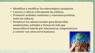 • Identificar	y	modificar	los	estereotipos	y	prejuicios.	
• Conocer	y	valorar	críticamente	las	culturas.
• Promover	actitudes	conductas	y	relaciones	positivas	
entre	las	culturas.	
• Fortalecer	los	valores	sociales	para	desarrollar	
sentimientos,	actitudes	y	formas	de	vida	que	
desarrollen	el	interés	por	relacionarse,	compenetrarse	
y	convivir	con	otros	seres	humanos.	
 