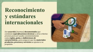Reconocimiento
y estándares
internacionales
Son acuerdos (normas) documentados que	
contienen especificaciones	técnicas u	otros	criterios	
precisos	para	ser	usados	consistentemente	
como reglas,	guías,	o	definiciones	de	
características. para	asegurar	que	los materiales	
productos,	procesos	y	servicios se	ajusten	a	su	
propósito.
 