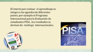 El	interés	por	evaluar	 el	aprendizaje	se	
integra	a	las	agendas	de	diferentes	
países,	por	ejemplo	el	Programa	
Internacional	para	la	Evaluación	de	
estudiantes	PISA	,	los	resultados	se	
derivan	de	 rankings	 internacionales.
 