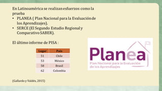 En	Latinoamérica	se	realizan	esfuerzos	como	la	
prueba	
• PLANEA	( Plan	Nacional	para	la	Evaluación	de	
los	Aprendizajes).
• SERCE	(El	Segundo	Estudio	Regional	y	
Comparativo	SABER).
El	último	informe	de	PISA	:
(Gallardo	y	Valdés,	2015)
Lugar País
51 Chile
53 México
58 Brasil
62 Colombia
 