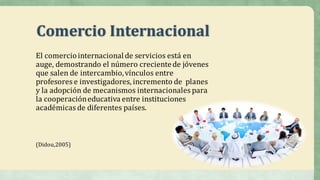 Comercio	Internacional
El	comercio	internacional	de	servicios	está	en	
auge,	demostrando	el	número	creciente	de	jóvenes	
que	salen	de	intercambio,	vínculos	entre	
profesores	e	investigadores,	incremento	de	 planes	
y	la	adopción	de	mecanismos	internacionales	para	
la	cooperación	educativa	entre	instituciones	
académicas	de	diferentes	países.
(Didou,2005)
 
