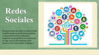 Redes
Sociales
En	pocos	años	las	redes	sociales	se	han	
transformado	en	un	fenómeno	global,	
rompiendo	barreras	culturales,	
lingüísticas,	geográficas	o	económicas	
es	algo	casi	sin	precedentes	en	la	
historia	de	la	innovación.	(Gallego,	)
 