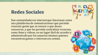 Redes	Sociales
Son	comunidades	en	internet	que	funcionan	como	
una	plataforma	de	comunicaciones	que	permite	
conectar	gente	que	se	conoce	o	que	desea	
conocerse,	y	que	les	permite	centralizar	recursos,	
como	fotos	y	vídeos,	en	un	lugar	fácil	de	acceder	y	
administrado	por	los	usuarios	mismos	quienes		
encuentran	gustos	o	intereses	en	común.
 