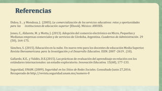 Referencias
Didou.	S.	,	y	Mendoza,	J.	 (2005).	La	comercialización	de	los	servicios	educativos:	retos	y	oportunidades	
para	las	 instituciones	de	educación	superior	[Ebook].	México:	ANUIES.
Jones,	C.,	Aldarete,	M.	y	Motta,	J.	(2013).	Adopción	del	comercio	electrónico	en	Micro,	Pequeñas	y	
Medianas	empresas	comerciales	y	de	servicios	de	Córdoba,	Argentina.	Cuadernos	de	Administración.	29	
(50),	164-175.
Sánchez,	S.	(2015).	Educación	en	la	nube.	Un	nuevo	reto	para	los	docentes	de	educación	Media	Superior.	
Revista	Iberoamericana	para	la	Investigación	y	el	Desarrollo	Educativo. ISSN:	2007	-2619	,	(10).
Gallardo,	K.E.,	y	Valdés,	D.E.(2015).	Las	prácticas	de	evaluación	del	aprendizaje	en	relación	con	los	
estándares	internacionales:	un	estudio	exploratorio.	Innovación	Educativa.	15(68),	177-133.
Seguridad,	UNAM.	(2009). Seguridad	en	los	Sitios	de	Redes	Sociales.	Consultado	Junio	27,2016.	
Recuperado	de	http://revista.seguridad.unam.mx/numero-0
 