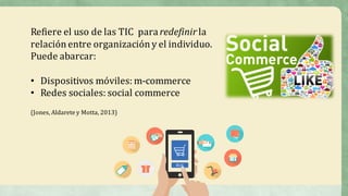 Refiere	el	uso	de	las	TIC	 para	redefinir la	
relación	entre	organización	y	el	individuo.	
Puede	abarcar:
• Dispositivos	móviles:	m-commerce
• Redes	sociales:	social	commerce
(Jones,	Aldarete	y	Motta,	2013)
 
