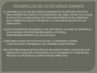 DESARROLLOS DE LOS RECURSOS HUMANOSEL DESARROLLO DE LOS RECURSOS HUMANOS ES UN METODO EFECTIVO PARA ENFRENTAR VARIOS DE LOS DESAFIOS DEL AREA, ENTRE LOS CUALES SE INCLUYEN LA ABSOLENCIA DE LOS CONOCIMIENTOS DEL PERSONAL.  LOS CAMBIOS SOCIALES Y TECNICOS Y LA TASA DE ROTACION DE LOS EMPLEADOS.LAS ACTIVIDADES DE DESARROLLO, DE ESTE MODO, AYUDAN AL INDIVIDUO EN EL MANEJO DE RESPONSABILIDADES A FUTURAS INDEPENDIENTEMENTE DE LAS ACTUALES.COMO RESULTADOS DE ESTA SITUACION, LA DIFERENCIA ENTRE CAPACITACION Y DESARROLLO NO SIEMPRE ES MUY NITIDA .MUCHOS PROGRAMAS QUE SE INICIAN SOLAMENTE PARA CAPACITAR A UN EMPLEADO CONCLUYE AYUDANDOLO A SU DESARROLLO Y CRECIENDO MUCHO A SU POTENCIAL COMO FUTURO DIRECTIVO.