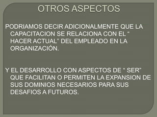 OTROS ASPECTOSPODRIAMOS DECIR ADICIONALMENTE QUE LA CAPACITACION SE RELACIONA CON EL “ HACER ACTUAL” DEL EMPLEADO EN LA ORGANIZACIÓN.Y EL DESARROLLO CON ASPECTOS DE “ SER” QUE FACILITAN O PERMITEN LA EXPANSION DE SUS DOMINIOS NECESARIOS PARA SUS DESAFIOS A FUTUROS.