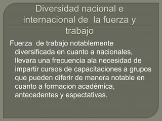 Diversidad nacional e internacional de  la fuerza y trabajoFuerza  de trabajo notablemente diversificada en cuanto a nacionales, llevara una frecuencia ala necesidad de impartir cursos de capacitaciones a grupos que pueden diferir de manera notable en cuanto a formacion académica, antecedentes y espectativas.