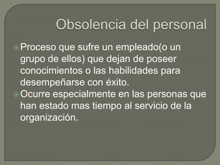 Obsolencia del personalProceso que sufre un empleado(o un grupo de ellos) que dejan de poseer conocimientos o las habilidades para desempeñarse con éxito.Ocurre especialmente en las personas que han estado mas tiempo al servicio de la organización.