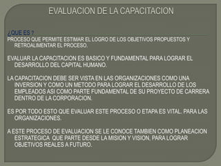 EVALUACION DE LA CAPACITACION¿QUE ES ? PROCESO QUE PERMITE ESTIMAR EL LOGRO DE LOS OBJETIVOS PROPUESTOS Y RETROALIMENTAR EL PROCESO.EVALUAR LA CAPACITACION ES BASICO Y FUNDAMENTAL PARA LOGRAR EL DESARROLLO DEL CAPITAL HUMANO.LA CAPACITACION DEBE SER VISTA EN LAS ORGANIZACIONES COMO UNA INVERSION Y COMO UN METODO PARA LOGRAR EL DESARROLLO DE LOS EMPLEADOS ASI COMO PARTE FUNDAMENTAL DE SU PROYECTO DE CARRERA DENTRO DE LA CORPORACION.ES POR TODO ESTO QUE EVALUAR ESTE PROCESO O ETAPA ES VITAL. PARA LAS ORGANIZACIONES.A ESTE PROCESO DE EVALUACION SE LE CONOCE TAMBIEN COMO PLANEACION ESTRATEGICA  QUE PARTE DESDE LA MISION Y VISION, PARA LOGRAR OBJETIVOS REALES A FUTURO.