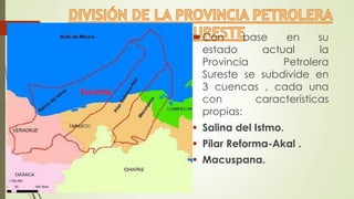Con base en su
estado actual la
Provincia Petrolera
Sureste se subdivide en
3 cuencas , cada una
con características
propias:
 Salina del Istmo.
 Pilar Reforma-Akal .
 Macuspana.
 
