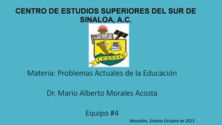 CENTRO DE ESTUDIOS SUPERIORES DEL SUR DE
SINALOA, A.C.
Materia: Problemas Actuales de la Educación
Dr. Mario Alberto Morales Acosta
Equipo #4
Mazatlán, Sinaloa Octubre de 2015
 