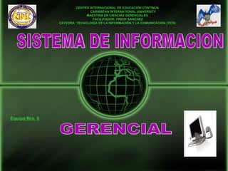 CENTRO INTERNACIONAL DE EDUCACIÓN CONTINUA
                               CARIBBEAN INTERNATIONAL UNIVERSITY
                              MAESTRIA EN CIENCIAS GERENCIALES
                                 FACILITADOR: FREDY SANCHEZ
                CATEDRA: TECNOLOGÍA DE LA INFORMACIÓN Y LA COMUNICACIÓN (TICS)




Equipo Nro. 6
 