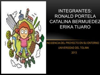 INCIDENCIA DEL PROYECTO EN SU ENTORNO
UNIVERSIDAD DEL TOLIMA
2013
INTEGRANTES:
RONALD PORTELA
CATALINA BERMUEDEZ
ERIKA TIJARO
 