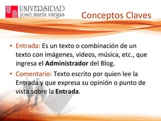 Conceptos Claves Entrada:  Es un texto o combinación de un texto con imágenes, videos, música, etc., que ingresa el  Administrador  del Blog. Comentario:  Texto escrito por quien lee la Entrada y que expresa su opinión o punto de vista sobre la  Entrada . 