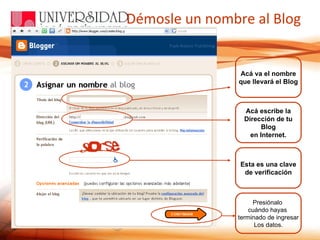 Démosle un nombre al Blog Acá va el nombre que llevará el Blog Acá escribe la Dirección de tu Blog en Internet. Esta es una clave de verificación Presiónalo  cuándo hayas  terminado de ingresar Los datos. 