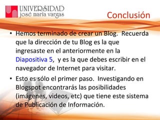 Conclusión Hemos terminado de crear un Blog.  Recuerda que la dirección de tu Blog es la que ingresaste en el anteriormente en la  Diapositiva 5 ,  y es la que debes escribir en el navegador de Internet para visitar.  Esto es sólo el primer paso.  Investigando en Blogspot encontrarás las posibilidades (imágenes, videos, etc) que tiene este sistema de Publicación de Información. 