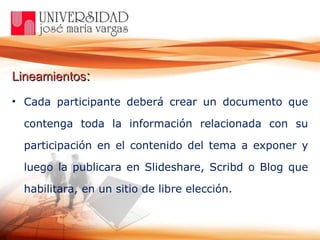 Lineamientos :   Cada participante deberá crear un documento que contenga toda la información relacionada con su participación en el contenido del tema a exponer y luego la publicara en Slideshare, Scribd o Blog que habilitara, en un sitio de libre elección.  