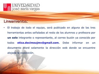 Lineamientos :   El trabajo de todo el equipo, será publicado en alguna de las tres herramientas antes señaladas al resto de los alumnos y profesora por  un   solo  integrante o representante, al correo buzón ya conocido por todos  [email_address] .  Debe informar en un documento Word solamente la dirección web donde se encuentre alojada la exposición. 
