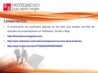 Lineamientos :   A continuación les suministro algunos de los links que puedan servirles de ejemplos de presentaciones en Slideshare, Scribd o Blog. http://licluisatorres.blogspot.com/ http://www.slideshare.net/luisatorres/exposiciones-etica-de-la-profesion http://www.scribd.com/doc/37792830/EXPOSICIONES 