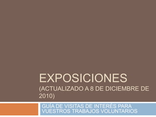 EXPOSICIONES (actualizado a 8 de diciembre de 2010) GUÍA DE VISITAS DE INTERÉS PARA VUESTROS TRABAJOS VOLUNTARIOS  