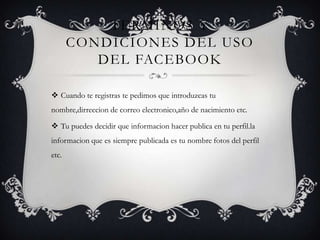 TERMINOS Y
       CONDICIONES DEL USO
          DEL FACEBOOK

 Cuando te registras te pedimos que introduzcas tu
nombre,dirreccion de correo electronico,año de nacimiento etc.

 Tu puedes decidir que informacion hacer publica en tu perfil.la
informacion que es siempre publicada es tu nombre fotos del perfil
etc.
 