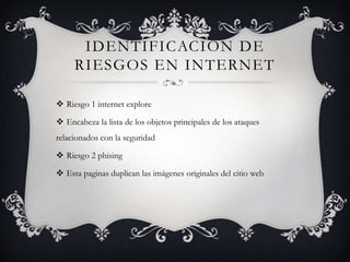 IDENTIFICACION DE
     RIESGOS EN INTERNET

 Riesgo 1 internet explore

 Encabeza la lista de los objetos principales de los ataques
relacionados con la seguridad

 Riesgo 2 phising

 Esta paginas duplican las imágenes originales del citio web
 