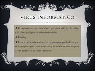 VIRUS INFORMATICO

 El troyano es un virus normal es el que afecta todo tipo de archivo
y no es tan grave,peor de todos modos afecta

 Phishing

 Es un termino informativo es un programa que puede decior que
es un programa pero puede ser jachers y les manda informacion,pero
de bes de tratar de no poner contraseñas
 