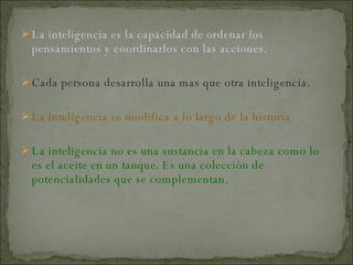 La inteligencia es la capacidad de ordenar los pensamientos y coordinarlos con las acciones. Cada persona desarrolla una mas que otra inteligencia. La inteligencia se modifica a lo largo de la historia. La inteligencia no es una sustancia en la cabeza como lo es el aceite en un tanque. Es una colección de potencialidades que se complementan. 