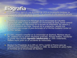 Biografía Albert Bandura nació el 4 de diciembre de 1925 en la pequeña localidad de Mundare en Alberta del Norte, Canadá. Fue educado en una pequeña escuela elemental y colegio en un solo edificio. Completó su licenciatura en Psicología de la Universidad de Columbia Británica en 1949. Luego se trasladó a la Universidad de Iowa, donde conoció a Virginia Varns, una instructora de la escuela de enfermería. Se casaron y más tarde tuvieron dos hijas. Después de su graduación, asumió una candidatura para ocupar el post-doctorado en el Wichita Guidance Center en Wichita, Kansas. En 1953, empezó a enseñar en la Universidad de Stanford. Mientras estuvo allí, colaboró con su primer estudiante graduado, Richard Walters, resultando un primer libro titulado  Agresión Adolescente  en 1959. tristemente, Walters murió joven en un accidente de motocicleta. Bandura fue Presidente de la APA en 1973 y recibió el Premio para las Contribuciones Científicas Distinguidas en 1980. Se mantiene en activo hasta el momento en la Universidad de Stanford  