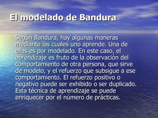 El modelado de Bandura  Según Bandura, hay algunas maneras mediante las cuales uno aprende. Una de ellas es por modelado. En este caso, el aprendizaje es fruto de la observación del comportamiento de otra persona, que sirve de modelo, y el refuerzo que subsigue a ese comportamiento. El refuerzo positivo o negativo puede ser exhibido o ser duplicado. Esta técnica de aprendizaje se puede enriquecer por el número de prácticas.  