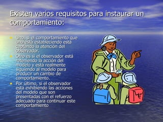 Existen varios requisitos para instaurar un comportamiento: Uno, si el comportamiento que uno está estableciendo está captando la atención del observador.  Otro es si el observador está reteniendo la acción del modelo y está realmente siguiendo al modelo para producir un cambio de comportamiento.  Por último, si el observador está exhibiendo las acciones del modelo que son presentadas con el refuerzo adecuado para continuar este comportamiento  
