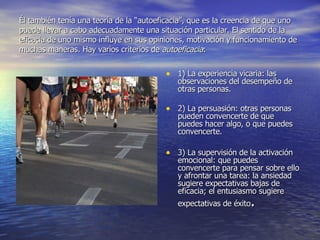 Él también tenía una teoría de la “autoeficacia”, que es la creencia de que uno puede llevar a cabo adecuadamente una situación particular. El sentido de la eficacia de uno mismo influye en sus opiniones, motivación y funcionamiento de muchas maneras. Hay varios criterios de  autoeficacia : 1) La experiencia vicaria: las observaciones del desempeño de otras personas.  2) La persuasión: otras personas pueden convencerte de que puedes hacer algo, o que puedes convencerte.  3) La supervisión de la activación emocional: que puedes convencerte para pensar sobre ello y afrontar una tarea: la ansiedad sugiere expectativas bajas de eficacia; el entusiasmo sugiere expectativas de éxito .  