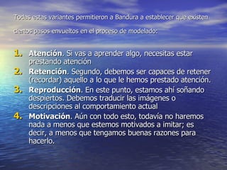 Todas estas variantes permitieron a Bandura a establecer que existen ciertos pasos envueltos en el proceso de modelado:   Atención . Si vas a aprender algo, necesitas estar prestando atención  Retención . Segundo, debemos ser capaces de retener (recordar) aquello a lo que le hemos prestado atención.  Reproducción . En este punto, estamos ahí soñando despiertos. Debemos traducir las imágenes o descripciones al comportamiento actual  Motivación . Aún con todo esto, todavía no haremos nada a menos que estemos motivados a imitar; es decir, a menos que tengamos buenas razones para hacerlo.  