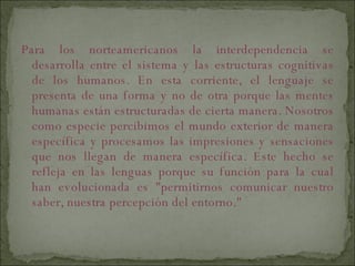 Para los norteamericanos la interdependencia se desarrolla entre el sistema y las estructuras cognitivas de los humanos. En esta corriente, el lenguaje se presenta de una forma y no de otra porque las mentes humanas están estructuradas de cierta manera. Nosotros como especie percibimos el mundo exterior de manera específica y procesamos las impresiones y sensaciones que nos llegan de manera específica. Este hecho se refleja en las lenguas porque su función para la cual han evolucionada es "permitirnos comunicar nuestro saber, nuestra percepción del entorno." 