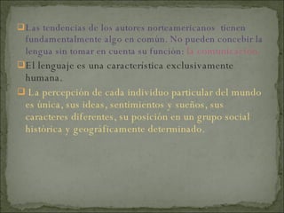 Las tendencias de los autores norteamericanos  tienen fundamentalmente algo en común. No pueden concebir la lengua sin tomar en cuenta su función:  la comunicación.  El lenguaje es una característica exclusivamente humana. La percepción de cada individuo particular del mundo es única, sus ideas, sentimientos y sueños, sus caracteres diferentes, su posición en un grupo social histórica y geográficamente determinado. 