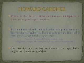 Critica la idea de la existencia de una sola inteligencia, a través de las pruebas psicométricas. Es conocido en el ambiente de la educación por su teoría de las inteligencias múltiples; dice que cada persona tiene ocho inteligencias o habilidades cognoscitivas: *musical,*corporal,*lógico-matemática, *lingüística,*espacial,*interpersonal,*naturista,*intrapersonal. Sus investigaciones se han centrado en las capacidades cognitivas en menores y adultos. 