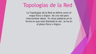 Topologías de la Red
La Topologías de la Red se define como el
mapa físico o lógico de una red para
intercambiar datos . En otras palabras en la
forma en que está diseñada la red , se ha en
el plano físico o lógico.
 