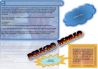 El derecho penal de acuerdo al Talmud se ha considerado como una de las fuentes que
ha influenciado a las demás legislaciones del mundo; un hecho interesante es que en el
derecho hebreo los delitos contra la propiedad no reciben pena corporal y se contenta
únicamente con disponer la restauración de lo robado o la indemnización del daño
provocado.
Otro rasgo importante constituye la igualdad de todos ante la ley. Entre los principales
delitos encontramos:
La blasfemia
El perjurio
La inobservancia de fiestas religiosas, especialmente la violación del día sábado.
A estos delitos se les denominaba crímenes monstruosos que merecían la pena capital:
Los delitos contra las personas se los consideraba como los más graves al entre ellos:
falta miento a los padres - el homicidio -las lesiones corporales, y el infanticidio.
En el derecho sucesorio el padre era
el dueño y solo él podía disponer en
forma absoluta e incondicional de
los bienes, la herencia correspondía
a los hijos varones la mujer solo en
ausencia de los varones; Al
primogénito le correspondía una
porción doble.
DERECHO
SUCESORIO
 