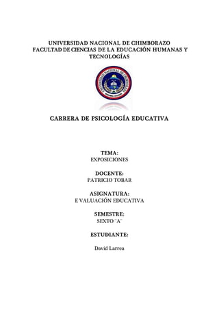 UNIVERSIDAD NACIONAL DE CHIMBORAZO
FACULTAD DE CIENCIAS DE LA EDUCACIÓN HUMANAS Y
TECNOLOGÍAS
CARRERA DE PSICOLOGÍA EDUCATIVA
TEMA:
EXPOSICIONES
DOCENTE:
PATRICIO TOBAR
ASIGNATURA:
E VALUACIÓN EDUCATIVA
SEMESTRE:
SEXTO ¨A¨
ESTUDIANTE:
David Larrea
 