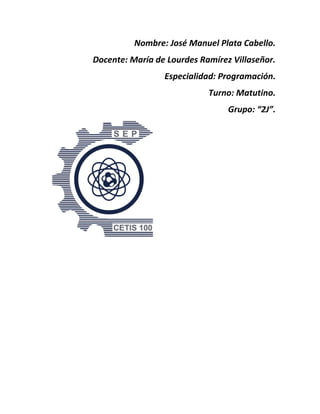 Nombre: José Manuel Plata Cabello.
Docente: María de Lourdes Ramírez Villaseñor.
Especialidad: Programación.
Turno: Matutino.
Grupo: “2J”.
 
