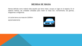 MEDIDA DE MASA
Hemos definido como materia todo aquello que tiene masa y ocupa un lugar en el espacio. En el
sistema métrico, las unidades utilizadas para medir la masa son, normalmente, los gramos,
kilogramos o miligramos.
Un coche tiene una masa de 1500Km
aproximadamente
 